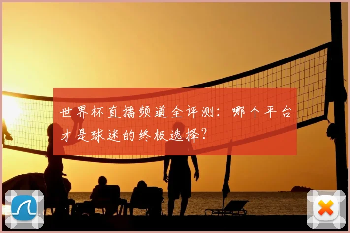 世界杯直播频道全评测：哪个平台才是球迷的终极选择？