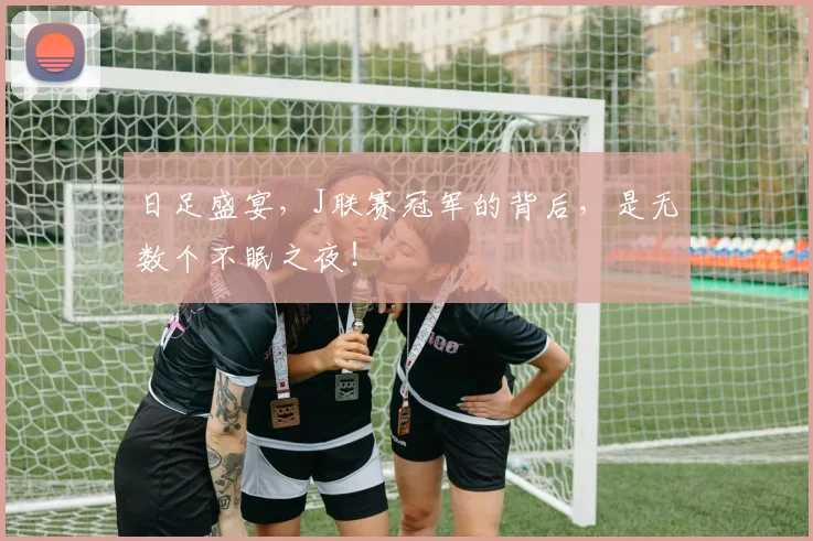 日足盛宴，J联赛冠军的背后，是无数个不眠之夜！