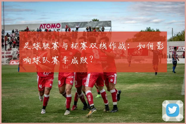 足球联赛与杯赛双线作战：如何影响球队赛季成败？