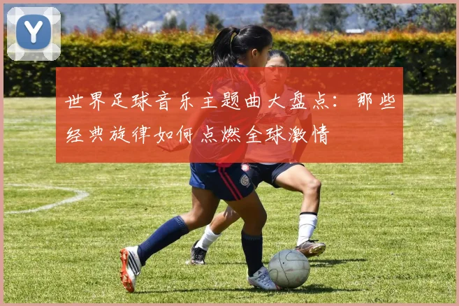 世界足球音乐主题曲大盘点:那些经典旋律如何点燃全球激情