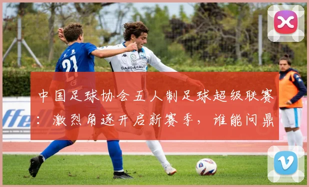 中国足球协会五人制足球超级联赛：激烈角逐开启新赛季，谁能问鼎冠军宝座？_20260608195122