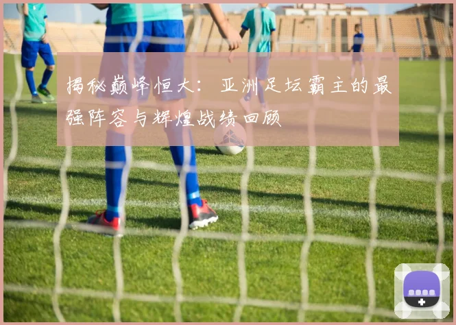 揭秘巅峰恒大:亚洲足坛霸主的最强阵容与辉煌战绩回顾