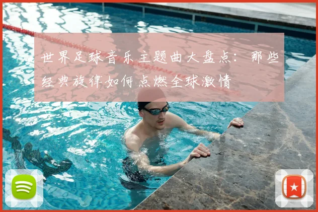 世界足球音乐主题曲大盘点:那些经典旋律如何点燃全球激情